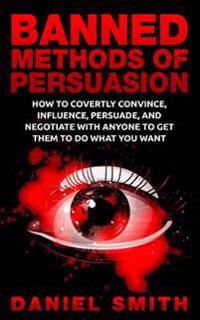Banned Methods of Persuasion: How to Covertly Convince, Influence, Persuade, and Negotiate with Anyone to Get Them to Do What You Want