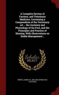 A Complete System of Farriery, and Veterinary Medicine. Containing a Compendium of the Veterinary Art ... the Anatomy and Physiology of the Foot, and the Principles and Practice of Shoeing. with Observations on Stable Management ..