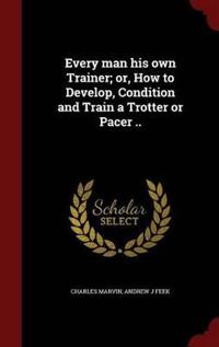 Every Man His Own Trainer; Or, How to Develop, Condition and Train a Trotter or Pacer ..