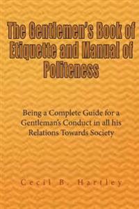 The Gentlemen's Book of Etiquette and Manual of Politeness: Being a Complete Guide for a Gentleman's Conduct in All His Relations Towards Society