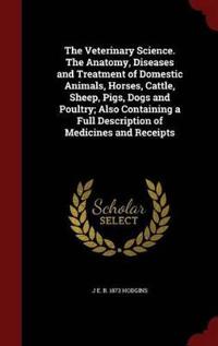 The Veterinary Science. the Anatomy, Diseases and Treatment of Domestic Animals, Horses, Cattle, Sheep, Pigs, Dogs and Poultry; Also Containing a Full Description of Medicines and Receipts