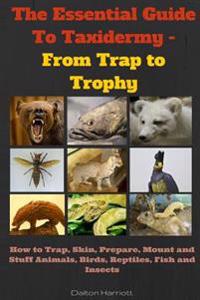 The Essential Guide to Taxidermy - From Trap to Trophy: How to Trap, Skin, Prepare, Mount and Stuff Animals, Birds, Reptiles, Fish and Insects