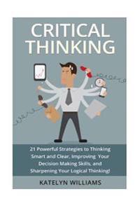 Critical Thinking: 21 Powerful Strategies to Thinking Smart and Clear, Improving Your Decision Making Skills, and Sharpening Your Logical