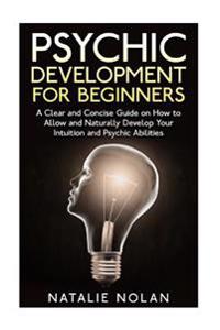 Psychic Development for Beginners: A Clear and Concise Guide on How to Allow and Naturally Develop Your Intuition and Psychic Abilities