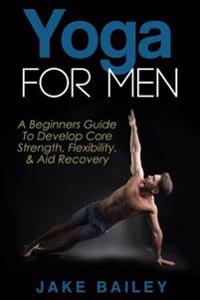 Yoga for Men: A Beginners Guide to Develop Core Strength, Flexibility and Aid Recovery