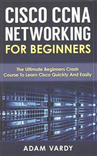 Cisco CCNA Networking for Beginners: The Ultimate Beginners Crash Course to Learn Cisco Quickly and Easily