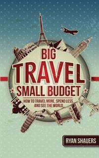 Big Travel, Small Budget: How to Travel More, Spend Less, and See the World