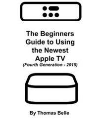 The Beginners Guide to Using the Newest Apple TV (Fourth Generation - 2015): The Unofficial Guide to Using Siri, the Touch Surface Remote, and More