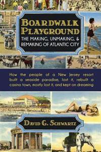 Boardwalk Playground: The Making, Unmaking, & Remaking of Atlantic City: How the People of a New Jersey Resort Built a Seaside Paradise, Los
