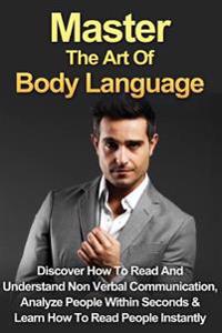 Master the Art of Body Language: Discover How to Read and Understand Non-Verbal Communication, Analyze People Within Seconds & Learn to Read People In