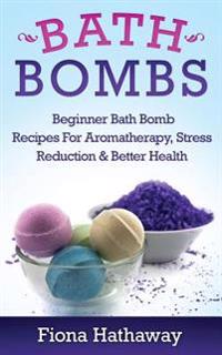 Bath Bombs: Beginner Bath Bomb Recipes for Aromatherapy, Stress Teduction & Better Health