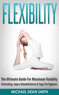 Flexibility: The Ultimate Guide for Maximum Flexibility - Stretching, Injury Rehabilitation & Yoga for Beginners