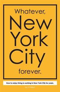 Whatever, New York City Forever.: How to Enjoy Living & Working in New York City for Years.