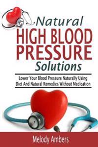 Natural High Blood Pressure Solutions: Lower Your Blood Pressure Naturally Using Diet and Natural Remedies Without Medication