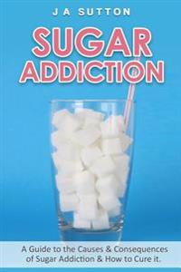 Sugar Addiction: Guide to the Causes & Consequences of Sugar Addiction & How to Cure It