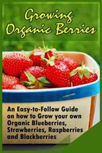 Growing Organic Berries: An Easy-To-Follow Guide on How to Grow Your Own Organic Blueberries, Strawberries, Raspberries and Blackberries