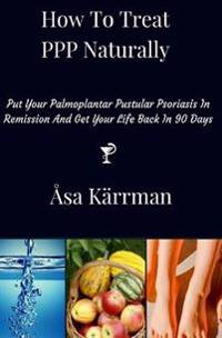 How to Treat PPP Naturally: Put Your Palmoplantar Pustular Psoriasis in Remission and Get Your Life Back in 90 Days