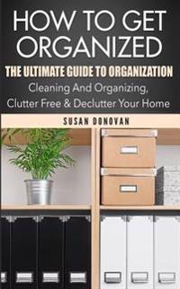How to Get Organized: The Ultimate Guide to Organization - Cleaning and Organizing, Clutter Free & Declutter Your Home