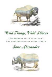 Wild Things, Wild Places: Adventurous Tales of Wildlife and Conservation on Planet Earth