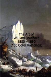 The Art of William Bradford 1850 - 1890 (100 Color Paintings): (The Amazing World of Art, Nautical/Arctic Sailing Ship Scenes) Hudson River School Art