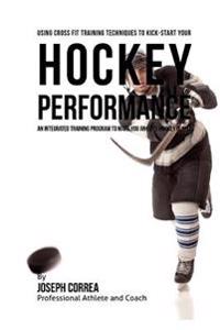 Using Cross Fit Training Techniques to Kick-Start Your Hockey Performance: An Integrated Training Program to Make You an Elite Hockey Player