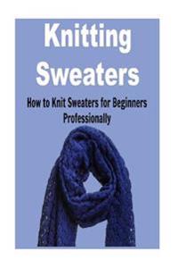 Knitting Sweaters: How to Knit Sweaters for Beginners Professionally: Knitting, Knitting for Beginners, Knitting Patterns, Knitting Proje