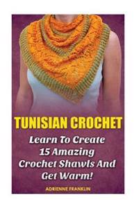 Tunisian Crochet: Learn to Creat 15 Amazing Crochet Shawls and Get Warm!: (Tunisian Crochet, Crochet Scarves, Crochet Shawls, How to Cro