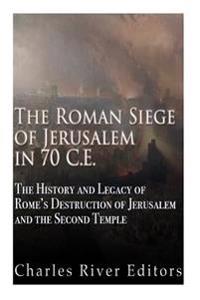 The Roman Siege of Jerusalem in 70 Ce: The History and Legacy of Rome's Destruction of Jerusalem and the Second Temple