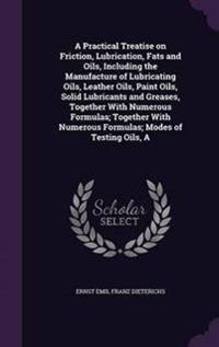 A Practical Treatise on Friction, Lubrication, Fats and Oils, Including the Manufacture of Lubricating Oils, Leather Oils, Paint Oils, Solid Lubricants and Greases, Together with Numerous Formulas; Together with Numerous Formulas; Modes of Testing Oils, a