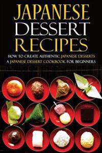 Japanese Dessert Recipes - How to Create Authentic Japanese Desserts: A Japanese Dessert Cookbook for Beginners