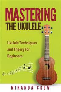 Mastering the Ukulele: Ukulele Techniques and Theory for Beginners - Second Edition