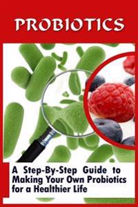 Probiotics: A Step-By-Step Guide to Making Your Own Probiotics for a Healthier Life