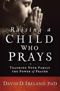 Raising a Child Who Prays: Teaching Your Family the Power of Prayer