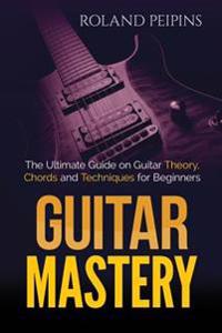 Guitar Mastery: The Ultimate Guide on Guitar Theory, Chords and Techniques for Beginners