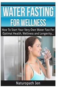 Water Fasting for Wellness: How to Start Your Very Own Water Fast for Optimal Health, Wellness and Longevity