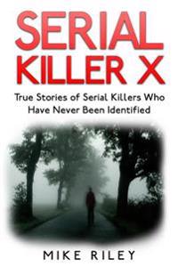 Serial Killer X: True Stories of Serial Killers Who Have Never Been Identified: True Stories of Serial Killers Who Have Never Been Iden