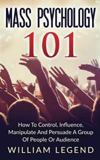 Mass Psychology 101: How to Control, Influence, Manipulate and Persuade a Group of People or Audience