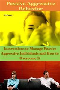 Passive Aggressive Behavior: Instructions to Manage Passive Aggressive Individuals and How to Overcome It