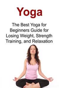Yoga the Best Yoga for Beginners Guide for Losing Weight, Strength Training, and Relaxation: Yoga, Yoga Book, Yoga Tips, Yoga Guide, Yoga Techniques,