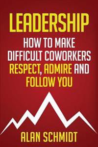 Leadership: How to Make Difficult Co-Workers Respect, Admire and Follow You