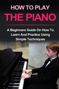 Piano: How to Play Piano: A Beginners Guide and Lessons on How to Learn and Practice Using Simple Techniques on the Keyboard