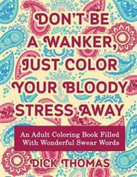 Don't Be a Wanker, Just Color Your Bloody Stress Away: An Adult Coloring Book Filled with Wonderful Swear Words