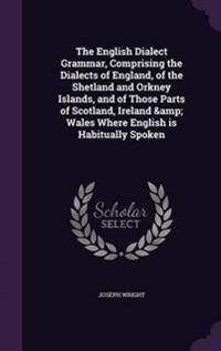 The English Dialect Grammar, Comprising the Dialects of England, of the Shetland and Orkney Islands, and of Those Parts of Scotland, Ireland & Wales Where English Is Habitually Spoken