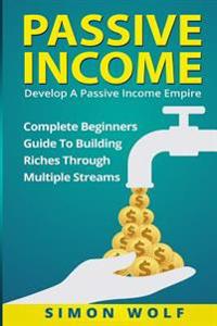 Passive Income: Develop a Passive Income Empire: Complete Beginners Guide to Building Riches Through Multiple Streams