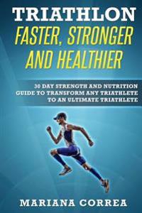 Triathlon Faster, Stronger and Healthier: 30 Day Strength and Nutrition Guide to Transform Any Triathlete to an Ultimate Triathlete
