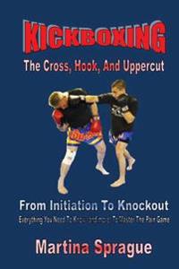 Kickboxing: The Cross, Hook, and Uppercut: From Initiation to Knockout: Everything You Need to Know (and More) to Master the Pain