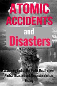 Atomic Accidents and Disasters: A Stunning Look at the Worlds Most Famous Nuclear Disasters and Atomic Accidents in History