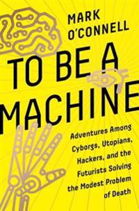 To Be a Machine: Adventures Among Cyborgs, Utopians, Hackers, and the Futurists Solving the Modest Problem of Death