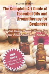 The Complete A-Z Guide of Essential Oils and Aromatherapy for Beginners: Essential Oils for Beauty, Weight Loss, Stress Relief, Health and Healing