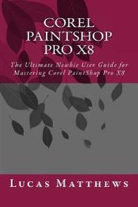Corel Paintshop Pro X8: The Ultimate Newbie User Guide to Master Corel Paintshop Pro X8